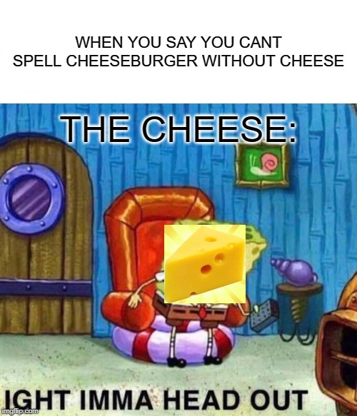 Spongebob Ight Imma Head Out Meme | WHEN YOU SAY YOU CANT SPELL CHEESEBURGER WITHOUT CHEESE; THE CHEESE: | image tagged in memes,spongebob ight imma head out | made w/ Imgflip meme maker