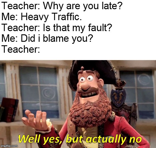 Well Yes, But Actually No | Teacher: Why are you late?
Me: Heavy Traffic.
Teacher: Is that my fault?
Me: Did i blame you?
Teacher: | image tagged in memes,well yes but actually no | made w/ Imgflip meme maker