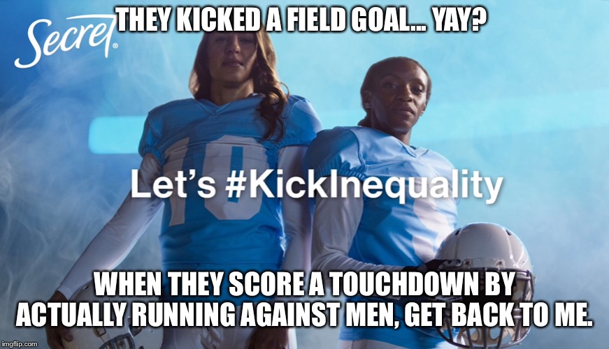 Kick inequality | THEY KICKED A FIELD GOAL... YAY? WHEN THEY SCORE A TOUCHDOWN BY ACTUALLY RUNNING AGAINST MEN, GET BACK TO ME. | image tagged in kick inequality,femenist,memes,funny,super bowl,commercials | made w/ Imgflip meme maker