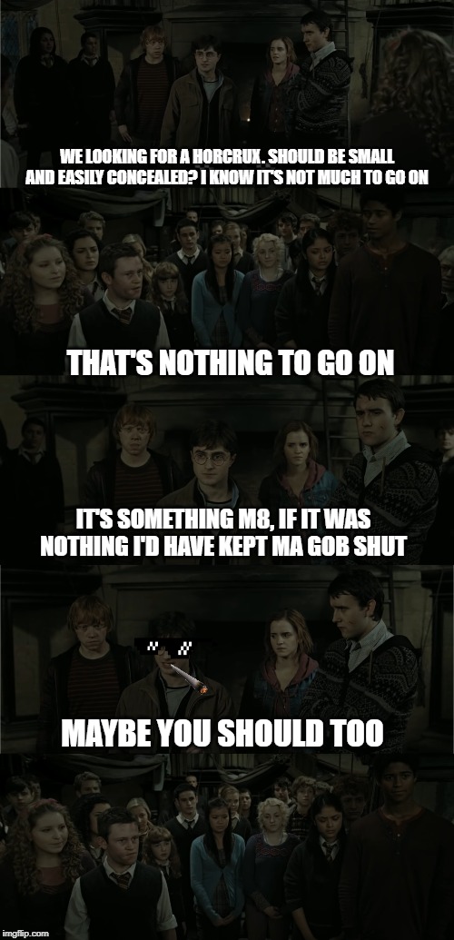 Seamus should know better than to make pointless, sarky comments! | WE LOOKING FOR A HORCRUX. SHOULD BE SMALL AND EASILY CONCEALED? I KNOW IT'S NOT MUCH TO GO ON; THAT'S NOTHING TO GO ON; IT'S SOMETHING M8, IF IT WAS NOTHING I'D HAVE KEPT MA GOB SHUT; MAYBE YOU SHOULD TOO | image tagged in harry potter,harry potter meme,harry potter crazy,gangsta,harry potter and hermione | made w/ Imgflip meme maker