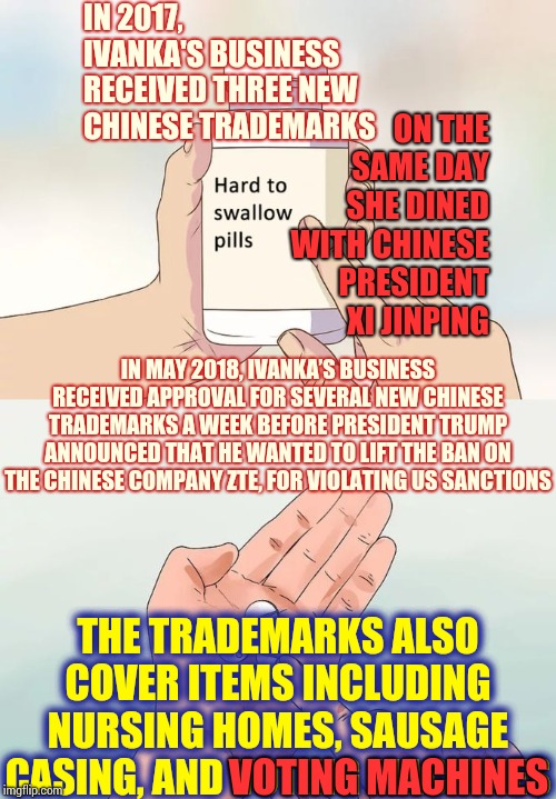 You Can Argue About It All You Want But You Can't Change Facts Into Alternative Facts Just Because You're Corrupt | IN 2017, IVANKA'S BUSINESS RECEIVED THREE NEW CHINESE TRADEMARKS; ON THE SAME DAY SHE DINED WITH CHINESE PRESIDENT XI JINPING; IN MAY 2018, IVANKA’S BUSINESS RECEIVED APPROVAL FOR SEVERAL NEW CHINESE TRADEMARKS A WEEK BEFORE PRESIDENT TRUMP ANNOUNCED THAT HE WANTED TO LIFT THE BAN ON THE CHINESE COMPANY ZTE, FOR VIOLATING US SANCTIONS; THE TRADEMARKS ALSO COVER ITEMS INCLUDING NURSING HOMES, SAUSAGE CASING, AND VOTING MACHINES; VOTING MACHINES | image tagged in memes,hard to swallow pills,trump unfit unqualified dangerous,trump traitor,lock him up,liar in chief | made w/ Imgflip meme maker