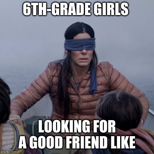 Bird Box Meme | 6TH-GRADE GIRLS; LOOKING FOR A GOOD FRIEND LIKE | image tagged in memes,bird box | made w/ Imgflip meme maker