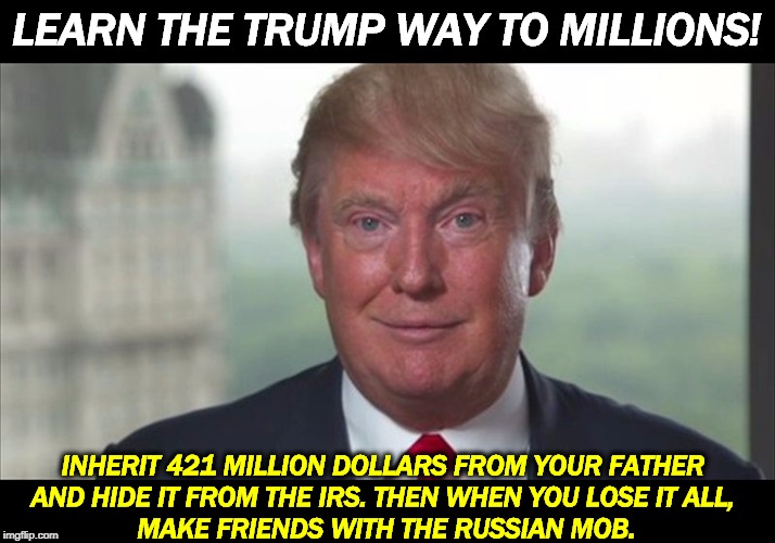 Now, for the first time, Trump Wealth Secrets revealed! Learn these tricks, and you too can have untold riches. | LEARN THE TRUMP WAY TO MILLIONS! INHERIT 421 MILLION DOLLARS FROM YOUR FATHER 
AND HIDE IT FROM THE IRS. THEN WHEN YOU LOSE IT ALL, 
MAKE FRIENDS WITH THE RUSSIAN MOB. | image tagged in trump dilated,trump,failure,loser,bullshit,liar | made w/ Imgflip meme maker