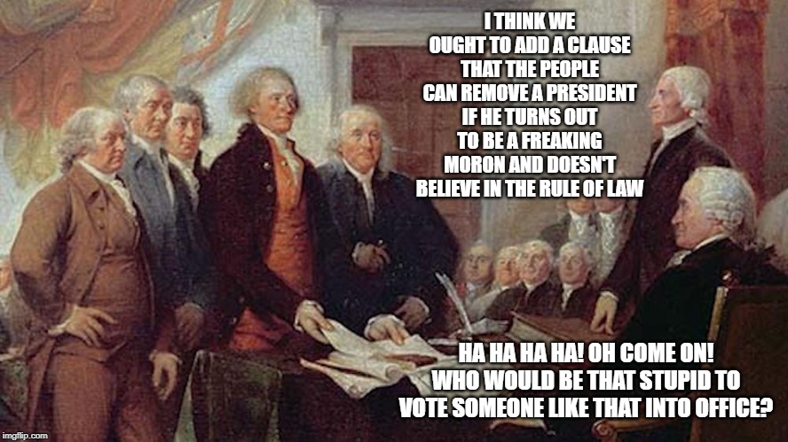 If they only could look into the future | I THINK WE OUGHT TO ADD A CLAUSE THAT THE PEOPLE CAN REMOVE A PRESIDENT IF HE TURNS OUT TO BE A FREAKING MORON AND DOESN'T BELIEVE IN THE RULE OF LAW; HA HA HA HA! OH COME ON! WHO WOULD BE THAT STUPID TO VOTE SOMEONE LIKE THAT INTO OFFICE? | image tagged in founding fathers,us constitution | made w/ Imgflip meme maker