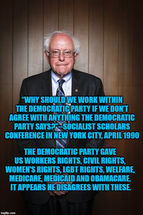 Bernie Sanders standing | “WHY SHOULD WE WORK WITHIN THE DEMOCRATIC PARTY IF WE DON’T AGREE WITH ANYTHING THE DEMOCRATIC PARTY SAYS?"--SOCIALIST SCHOLARS CONFERENCE IN NEW YORK CITY, APRIL 1990; THE DEMOCRATIC PARTY GAVE US WORKERS RIGHTS, CIVIL RIGHTS, WOMEN'S RIGHTS, LGBT RIGHTS, WELFARE, MEDICARE, MEDICAID AND OBAMACARE.  IT APPEARS HE DISAGREES WITH THESE. | image tagged in bernie sanders standing | made w/ Imgflip meme maker
