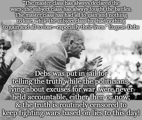 "The master class has always declared the wars; the subject class has always fought the battles. The master class has had all to gain and nothing to lose, while the subject class has had nothing to gain and all to lose—especially their lives." Eugene Debs; Debs was put in jail for telling the truth while the politicians, lying about excuses for war, were never held accountable, either then or now; & the truth is routinely censored to keep fighting wars based on lies to this day! | made w/ Imgflip meme maker