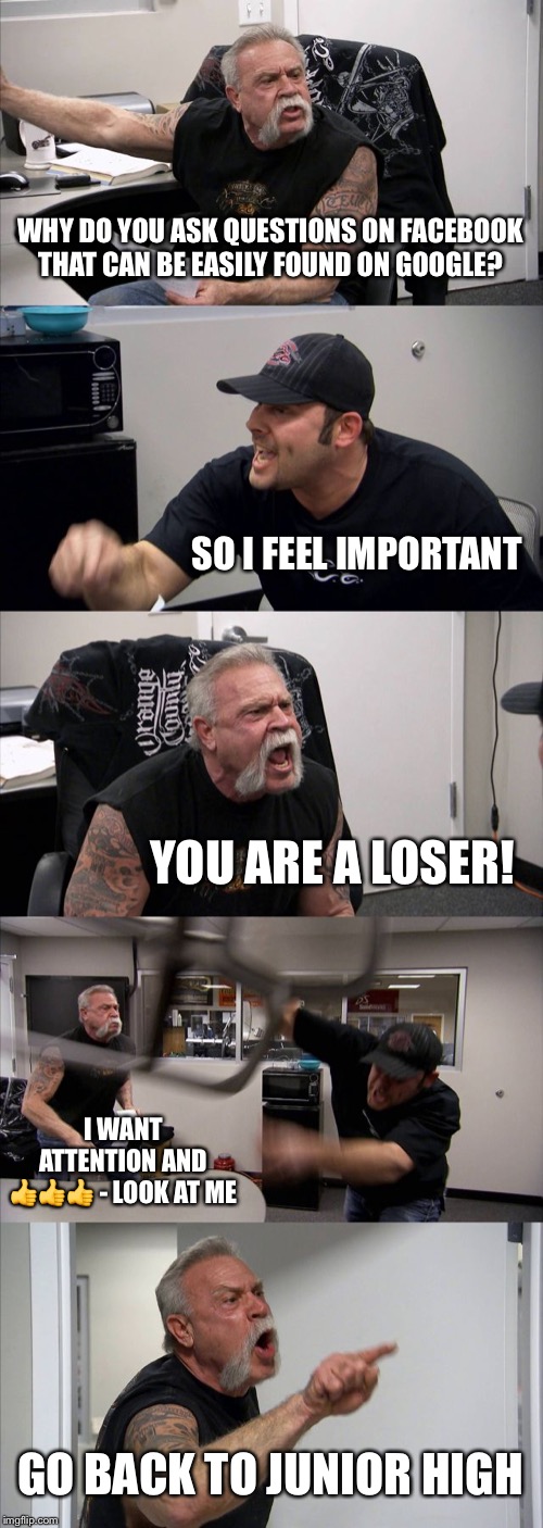 American Chopper Argument | WHY DO YOU ASK QUESTIONS ON FACEBOOK THAT CAN BE EASILY FOUND ON GOOGLE? SO I FEEL IMPORTANT; YOU ARE A LOSER! I WANT ATTENTION AND 👍👍👍 - LOOK AT ME; GO BACK TO JUNIOR HIGH | image tagged in memes,american chopper argument | made w/ Imgflip meme maker