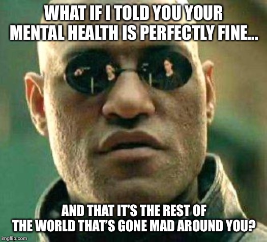 What if i told you | WHAT IF I TOLD YOU YOUR MENTAL HEALTH IS PERFECTLY FINE... AND THAT IT’S THE REST OF THE WORLD THAT’S GONE MAD AROUND YOU? | image tagged in what if i told you | made w/ Imgflip meme maker