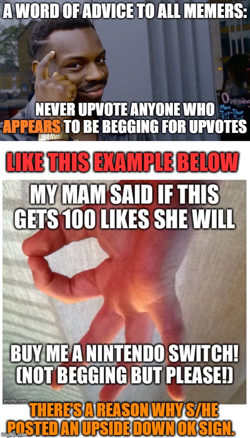 Next time, it'll not be that easy.  While we're at it, Don't believe anyone who Promised something if you Upvote them. | LIKE THIS EXAMPLE BELOW; THERE'S A REASON WHY S/HE POSTED AN UPSIDE DOWN OK SIGN. | image tagged in memes,begging for upvotes,roll safe think about it,scam,imgflip,upvotes | made w/ Imgflip meme maker