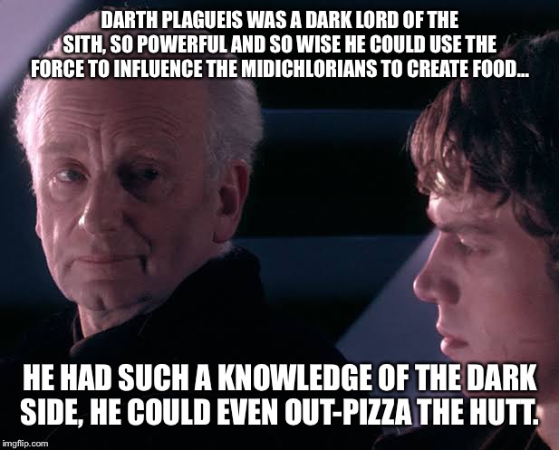 Did you hear the tragedy of Darth Plagueis the wise | DARTH PLAGUEIS WAS A DARK LORD OF THE SITH, SO POWERFUL AND SO WISE HE COULD USE THE FORCE TO INFLUENCE THE MIDICHLORIANS TO CREATE FOOD…; HE HAD SUCH A KNOWLEDGE OF THE DARK SIDE, HE COULD EVEN OUT-PIZZA THE HUTT. | image tagged in did you hear the tragedy of darth plagueis the wise | made w/ Imgflip meme maker