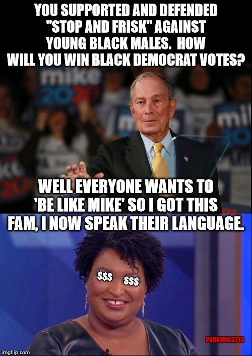 When you're a racist who needs to buy Black Democrat votes, dropping millions into Stacey Abram's PAC may work wonders. | YOU SUPPORTED AND DEFENDED "STOP AND FRISK" AGAINST YOUNG BLACK MALES.  HOW WILL YOU WIN BLACK DEMOCRAT VOTES? WELL EVERYONE WANTS TO 'BE LIKE MIKE' SO I GOT THIS FAM, I NOW SPEAK THEIR LANGUAGE. $$$; $$$; PARADOX3713 | image tagged in memes,democrats,politics,corruption,election 2020,bernie sanders | made w/ Imgflip meme maker