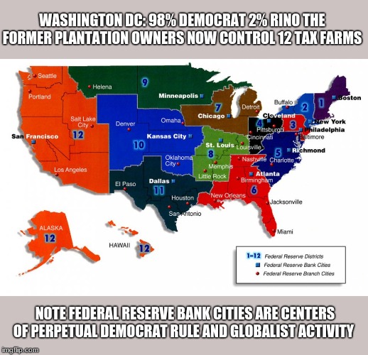 fed cities all democrat mayors | WASHINGTON DC: 98% DEMOCRAT 2% RINO THE FORMER PLANTATION OWNERS NOW CONTROL 12 TAX FARMS; NOTE FEDERAL RESERVE BANK CITIES ARE CENTERS OF PERPETUAL DEMOCRAT RULE AND GLOBALIST ACTIVITY | image tagged in end the fed,fed bank,tax,tax farm,slaves | made w/ Imgflip meme maker