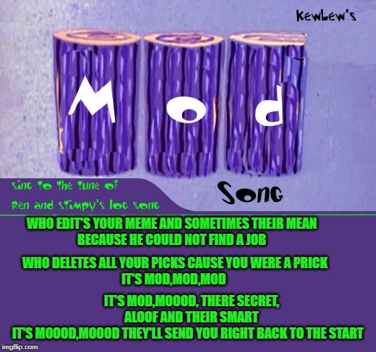 the mod song by kewlew
sing to the tune of log by ren and stimpy | WHO EDIT'S YOUR MEME AND SOMETIMES THEIR MEAN
BECAUSE HE COULD NOT FIND A JOB; WHO DELETES ALL YOUR PICKS CAUSE YOU WERE A PRICK
IT'S MOD,MOD,MOD; IT'S MOD,MOOOD, THERE SECRET, ALOOF AND THEIR SMART
IT'S MOOOD,MOOOD THEY'LL SEND YOU RIGHT BACK TO THE START | image tagged in mod,song,funny memes | made w/ Imgflip meme maker