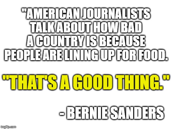 show this to your low infomation voter friends who have no idea what socialism/communism actually is | "AMERICAN JOURNALISTS TALK ABOUT HOW BAD A COUNTRY IS BECAUSE PEOPLE ARE LINING UP FOR FOOD. "THAT'S A GOOD THING."; - BERNIE SANDERS | image tagged in blank white template | made w/ Imgflip meme maker