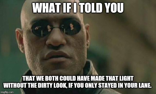 Life has it's ups and downs... Lefts and rights too. | WHAT IF I TOLD YOU; THAT WE BOTH COULD HAVE MADE THAT LIGHT WITHOUT THE DIRTY LOOK, IF YOU ONLY STAYED IN YOUR LANE. | image tagged in memes,matrix morpheus,bad driver,driving,road rage,you suck | made w/ Imgflip meme maker