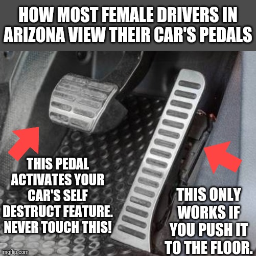 One for the fellas! You know this is true if you've ever lived in AZ. | HOW MOST FEMALE DRIVERS IN ARIZONA VIEW THEIR CAR'S PEDALS; THIS PEDAL ACTIVATES YOUR CAR'S SELF DESTRUCT FEATURE. NEVER TOUCH THIS! THIS ONLY WORKS IF YOU PUSH IT TO THE FLOOR. | image tagged in bad drivers,women drivers | made w/ Imgflip meme maker