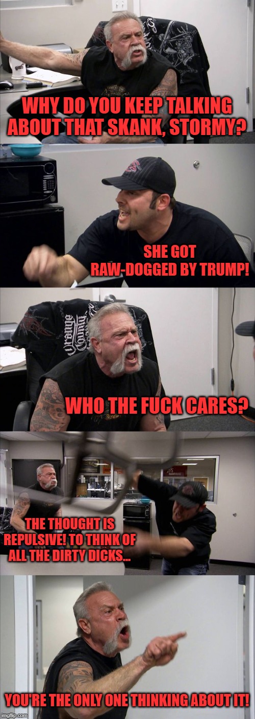 American Chopper Argument Meme | WHY DO YOU KEEP TALKING ABOUT THAT SKANK, STORMY? SHE GOT RAW-DOGGED BY TRUMP! WHO THE F**K CARES? THE THOUGHT IS REPULSIVE! TO THINK OF ALL | image tagged in memes,american chopper argument | made w/ Imgflip meme maker