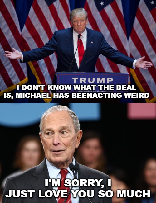 Michael Bloomberg can't resist the Donald. | I DON'T KNOW WHAT THE DEAL IS, MICHAEL HAS BEENACTING WEIRD; I'M SORRY, I JUST LOVE YOU SO MUCH | image tagged in donald trump,michael bloomberg,te amo | made w/ Imgflip meme maker