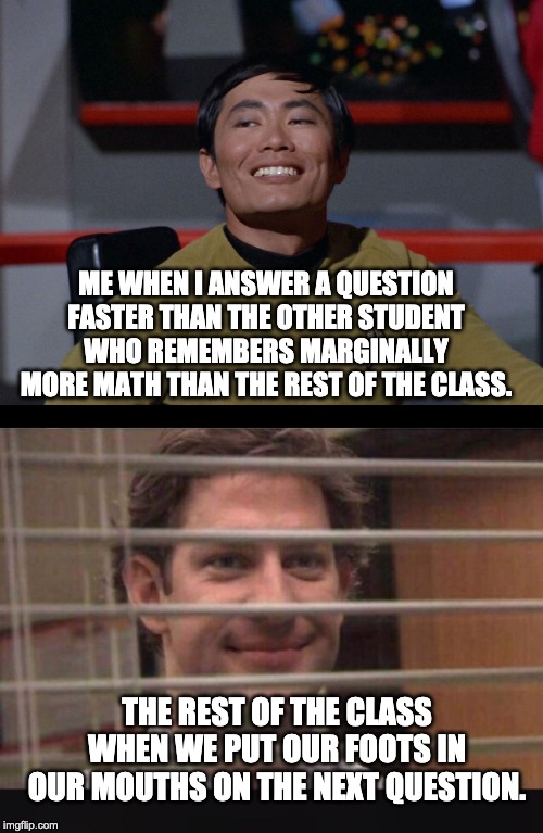 ME WHEN I ANSWER A QUESTION FASTER THAN THE OTHER STUDENT WHO REMEMBERS MARGINALLY MORE MATH THAN THE REST OF THE CLASS. THE REST OF THE CLASS WHEN WE PUT OUR FOOTS IN OUR MOUTHS ON THE NEXT QUESTION. | image tagged in sulu smug,office jim blinds | made w/ Imgflip meme maker
