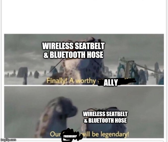 Finally! A worthy opponent! | WIRELESS SEATBELT & BLUETOOTH HOSE WIRELESS SEATBELT & BLUETOOTH HOSE ALLY FRIENDSHIP | image tagged in finally a worthy opponent | made w/ Imgflip meme maker