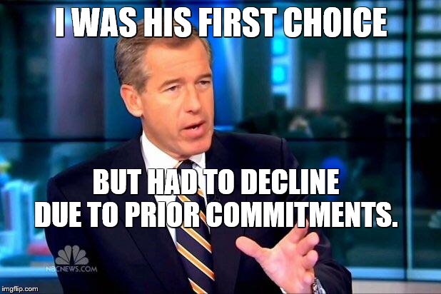Brian Williams Was There 2 Meme | I WAS HIS FIRST CHOICE BUT HAD TO DECLINE DUE TO PRIOR COMMITMENTS. | image tagged in memes,brian williams was there 2 | made w/ Imgflip meme maker