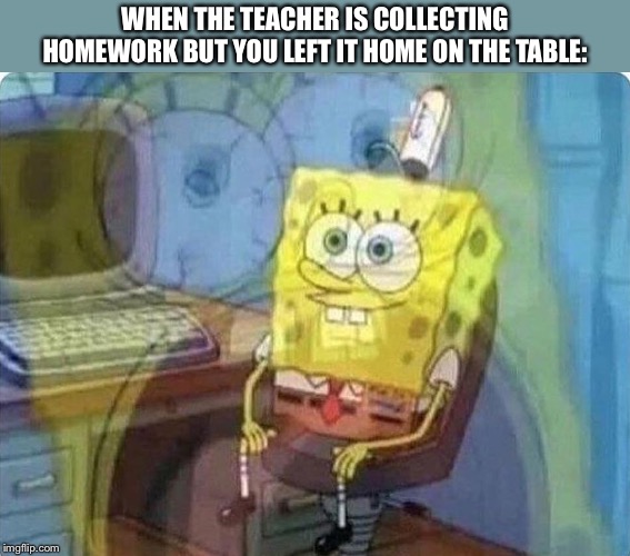 spongebob screaming inside | WHEN THE TEACHER IS COLLECTING HOMEWORK BUT YOU LEFT IT HOME ON THE TABLE: | image tagged in spongebob screaming inside,memes,funny,funny memes,homework | made w/ Imgflip meme maker
