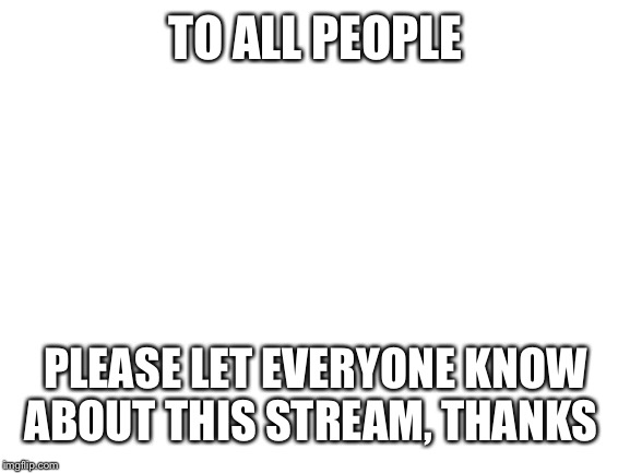 Blank White Template | TO ALL PEOPLE; PLEASE LET EVERYONE KNOW ABOUT THIS STREAM, THANKS | image tagged in blank white template | made w/ Imgflip meme maker