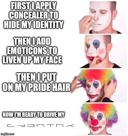 Clown Applying Makeup Meme | FIRST I APPLY CONCEALER TO HIDE MY IDENTITY; THEN I ADD EMOTICONS TO LIVEN UP MY FACE; THEN I PUT ON MY PRIDE HAIR; NOW I'M READY TO DRIVE MY | image tagged in clown applying makeup | made w/ Imgflip meme maker