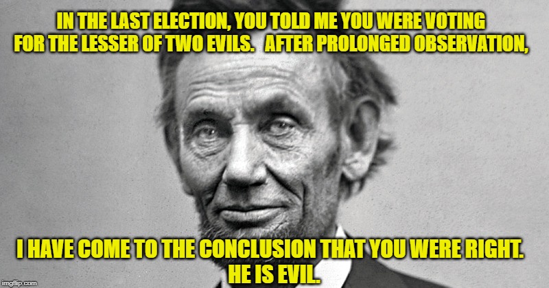 Lesser of two evils | IN THE LAST ELECTION, YOU TOLD ME YOU WERE VOTING FOR THE LESSER OF TWO EVILS.   AFTER PROLONGED OBSERVATION, I HAVE COME TO THE CONCLUSION THAT YOU WERE RIGHT.   
 HE IS EVIL. | image tagged in abraham lincoln,deplorable donald,dump trump,potus45,nevertrump | made w/ Imgflip meme maker