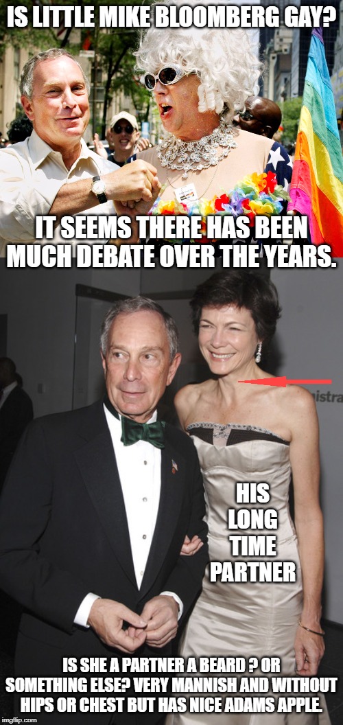 Is there really any question regarding litle mikes Sexual orientation?. | IS LITTLE MIKE BLOOMBERG GAY? IT SEEMS THERE HAS BEEN MUCH DEBATE OVER THE YEARS. HIS LONG TIME PARTNER; IS SHE A PARTNER A BEARD ? OR SOMETHING ELSE? VERY MANNISH AND WITHOUT HIPS OR CHEST BUT HAS NICE ADAMS APPLE. | image tagged in little mike bloomberg,is bloomberg gay,is bloombergs partner a beard,was bloombergs partner a man | made w/ Imgflip meme maker