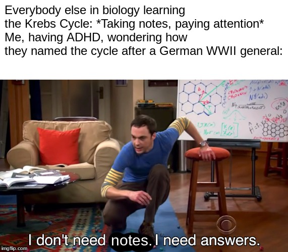 I Don't Need Sleep. I Need Answers | Everybody else in biology learning the Krebs Cycle: *Taking notes, paying attention*
Me, having ADHD, wondering how they named the cycle after a German WWII general:; notes. | image tagged in i don't need sleep i need answers | made w/ Imgflip meme maker