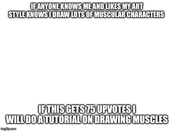 Blank White Template | IF ANYONE KNOWS ME AND LIKES MY ART STYLE KNOWS I DRAW LOTS OF MUSCULAR CHARACTERS; IF THIS GETS 75 UPVOTES I WILL DO A TUTORIAL ON DRAWING MUSCLES | image tagged in blank white template | made w/ Imgflip meme maker