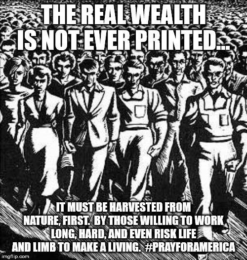 Capitalist Workers | THE REAL WEALTH IS NOT EVER PRINTED... IT MUST BE HARVESTED FROM NATURE, FIRST.  BY THOSE WILLING TO WORK LONG, HARD, AND EVEN RISK LIFE AND LIMB TO MAKE A LIVING.  #PRAYFORAMERICA | image tagged in capitalist workers | made w/ Imgflip meme maker