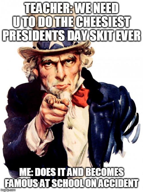 day #5
i do the cheesiest president's day skit ever and become known school wide as the chankla throwing mom | TEACHER: WE NEED U TO DO THE CHEESIEST PRESIDENTS DAY SKIT EVER; ME: DOES IT AND BECOMES FAMOUS AT SCHOOL ON ACCIDENT | image tagged in memes,uncle sam | made w/ Imgflip meme maker