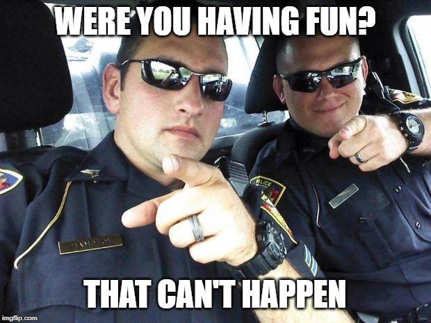 Cops | WERE YOU HAVING FUN? THAT CAN'T HAPPEN | image tagged in cops | made w/ Imgflip meme maker