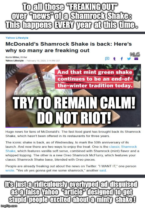 McDonald's ad lie. | To  all  those  "FREAKING OUT"  
over  "news" of  a  Shamrock  Shake :
This  happens  EVERY  year  at  this  time . NLG; TRY TO REMAIN CALM!
DO NOT RIOT! It's  just  a  ridiculously  overhyped  ad  disguised  
as  a  false  Yahoo   "article"  designed  to  get 
stupid  people  excited  about  a  minty   shake ! | image tagged in lies,fun,yahoo | made w/ Imgflip meme maker