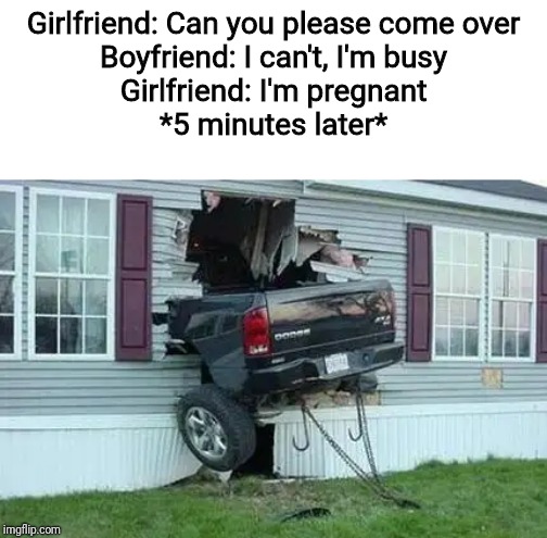 funny car crash |  Girlfriend: Can you please come over
Boyfriend: I can't, I'm busy
Girlfriend: I'm pregnant

*5 minutes later* | image tagged in funny car crash | made w/ Imgflip meme maker