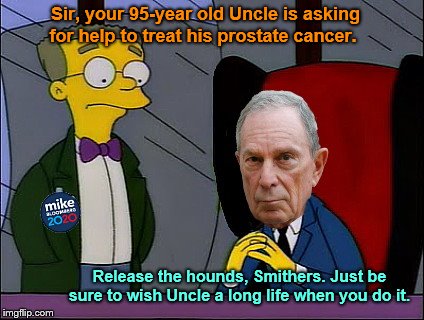 Smithers and Mr. Bloomberg | Sir, your 95-year old Uncle is asking for help to treat his prostate cancer. Release the hounds, Smithers. Just be sure to wish Uncle a long life when you do it. | image tagged in mike bloomberg,heartless,mr burns | made w/ Imgflip meme maker