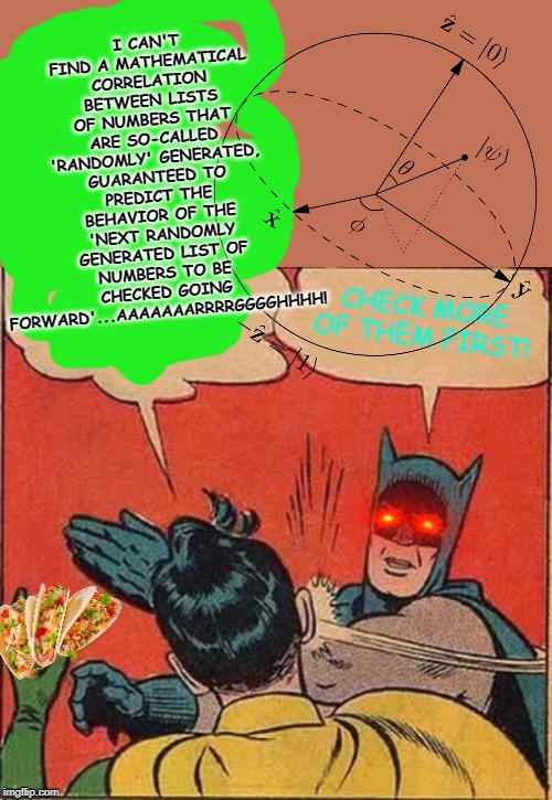 correlations | I CAN'T FIND A MATHEMATICAL CORRELATION BETWEEN LISTS OF NUMBERS THAT ARE SO-CALLED 'RANDOMLY' GENERATED, GUARANTEED TO PREDICT THE BEHAVIOR OF THE 'NEXT RANDOMLY GENERATED LIST OF NUMBERS TO BE CHECKED GOING FORWARD'...AAAAAAARRRRGGGGHHHH! | image tagged in correlations | made w/ Imgflip meme maker