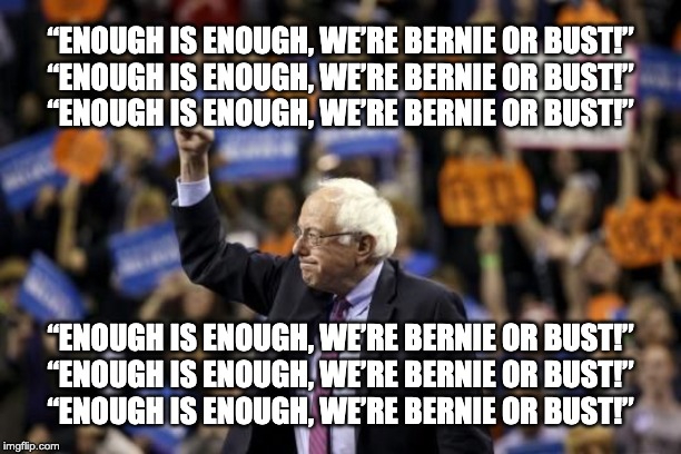 We're Bernie or Bust! | “ENOUGH IS ENOUGH, WE’RE BERNIE OR BUST!”
“ENOUGH IS ENOUGH, WE’RE BERNIE OR BUST!”
“ENOUGH IS ENOUGH, WE’RE BERNIE OR BUST!”; “ENOUGH IS ENOUGH, WE’RE BERNIE OR BUST!”
“ENOUGH IS ENOUGH, WE’RE BERNIE OR BUST!”
“ENOUGH IS ENOUGH, WE’RE BERNIE OR BUST!” | image tagged in enough is enough | made w/ Imgflip meme maker