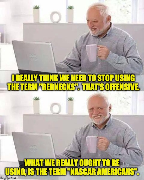 Hide the Pain Harold Meme | I REALLY THINK WE NEED TO STOP USING THE TERM "REDNECKS".  THAT'S OFFENSIVE. WHAT WE REALLY OUGHT TO BE USING, IS THE TERM "NASCAR AMERICANS". | image tagged in memes,hide the pain harold | made w/ Imgflip meme maker