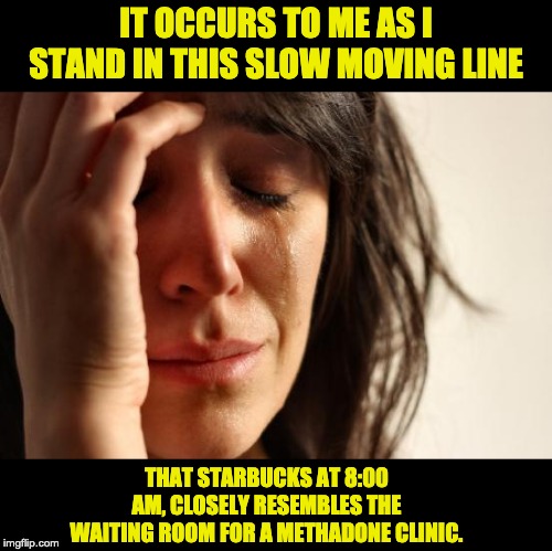 First World Problems | IT OCCURS TO ME AS I STAND IN THIS SLOW MOVING LINE; THAT STARBUCKS AT 8:00 AM, CLOSELY RESEMBLES THE WAITING ROOM FOR A METHADONE CLINIC. | image tagged in memes,first world problems | made w/ Imgflip meme maker