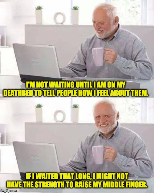 Hide the Pain Harold | I'M NOT WAITING UNTIL I AM ON MY DEATHBED TO TELL PEOPLE HOW I FEEL ABOUT THEM. IF I WAITED THAT LONG, I MIGHT NOT HAVE THE STRENGTH TO RAISE MY MIDDLE FINGER. | image tagged in memes,hide the pain harold | made w/ Imgflip meme maker