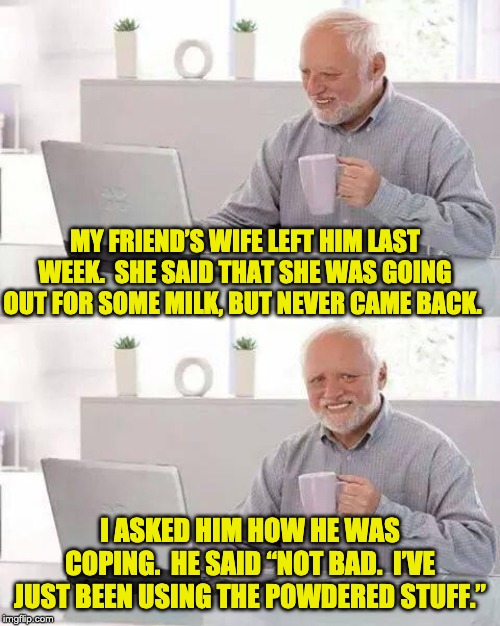 Hide the Pain Harold | MY FRIEND’S WIFE LEFT HIM LAST WEEK.  SHE SAID THAT SHE WAS GOING OUT FOR SOME MILK, BUT NEVER CAME BACK. I ASKED HIM HOW HE WAS COPING.  HE SAID “NOT BAD.  I’VE JUST BEEN USING THE POWDERED STUFF.” | image tagged in memes,hide the pain harold | made w/ Imgflip meme maker