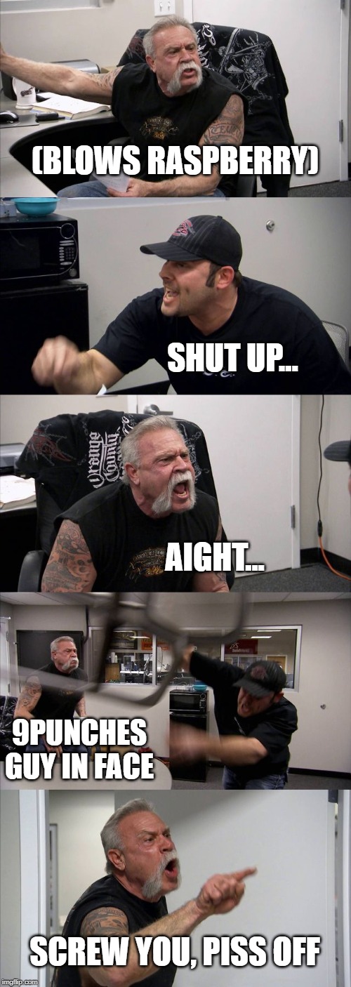 American Chopper Argument Meme | (BLOWS RASPBERRY); SHUT UP... AIGHT... 9PUNCHES GUY IN FACE; SCREW YOU, PISS OFF | image tagged in memes,american chopper argument | made w/ Imgflip meme maker