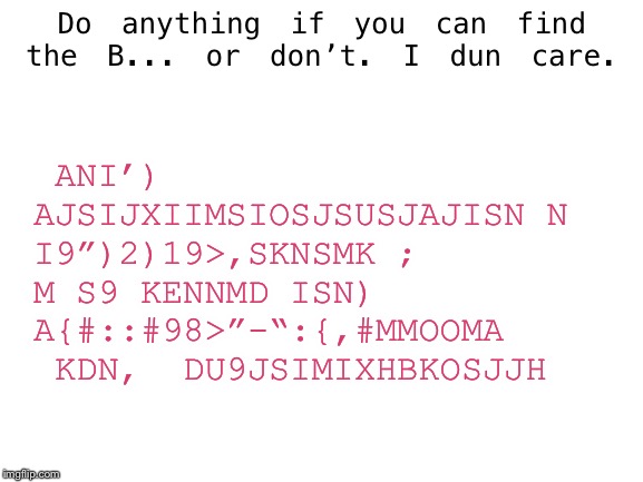 can i post dis heew~? | Do anything if you can find the B... or don’t. I dun care. ANI’) AJSIJXIIMSIOSJSUSJAJISN N I9”)2)19>,SKNSMK ;  M S9 KENNMD ISN) A{#::#98>”-“:{,#MMOOMA  KDN,  DU9JSIMIXHBKOSJJH | image tagged in blank white template,memes,oh wow are you actually reading these tags | made w/ Imgflip meme maker