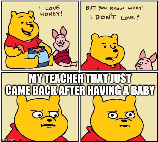 serious winnie the pooh | MY TEACHER THAT JUST CAME BACK AFTER HAVING A BABY | image tagged in serious winnie the pooh | made w/ Imgflip meme maker