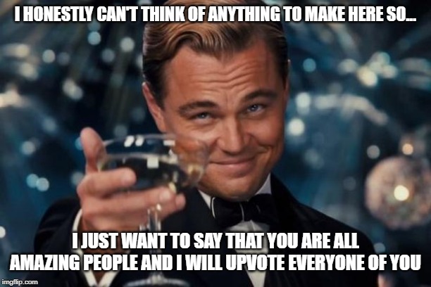 I can't think of anything to meme | I HONESTLY CAN'T THINK OF ANYTHING TO MAKE HERE SO... I JUST WANT TO SAY THAT YOU ARE ALL AMAZING PEOPLE AND I WILL UPVOTE EVERYONE OF YOU | image tagged in memes,leonardo dicaprio cheers,unoriginal,upvotes | made w/ Imgflip meme maker