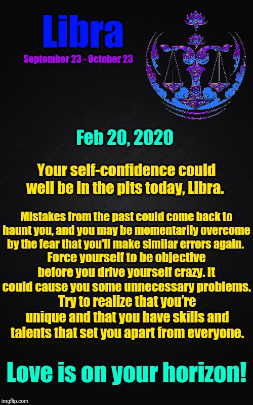 Daily 02/20/2020
Libra ♎ Horoscope | Libra; September 23 - October 23; Feb 20, 2020; Your self-confidence could well be in the pits today, Libra. Mistakes from the past could come back to haunt you, and you may be momentarily overcome by the fear that you'll make similar errors again. Force yourself to be objective before you drive yourself crazy. It could cause you some unnecessary problems. Try to realize that you’re unique and that you have skills and talents that set you apart from everyone. Love is on your horizon! | image tagged in black blank rectangle c,libra,astrology,zodiac,zodiac signs,today's reading | made w/ Imgflip meme maker