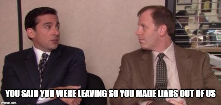 You Made Liars Out Of Us Michael Scott | YOU SAID YOU WERE LEAVING SO YOU MADE LIARS OUT OF US | image tagged in the office,michael scott | made w/ Imgflip meme maker